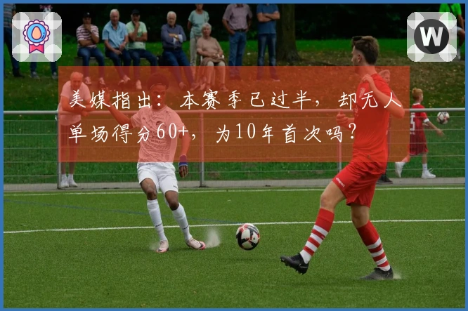 美媒指出：本赛季已过半，却无人单场得分60+，为10年首次吗？