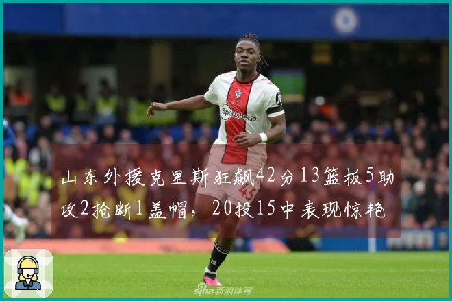 山东外援克里斯狂飙42分13篮板5助攻2抢断1盖帽，20投15中表现惊艳