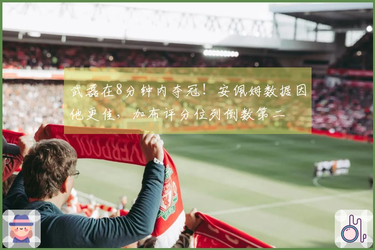 武磊在8分钟内夺冠！安佩姆数据因他更佳，加布评分位列倒数第二