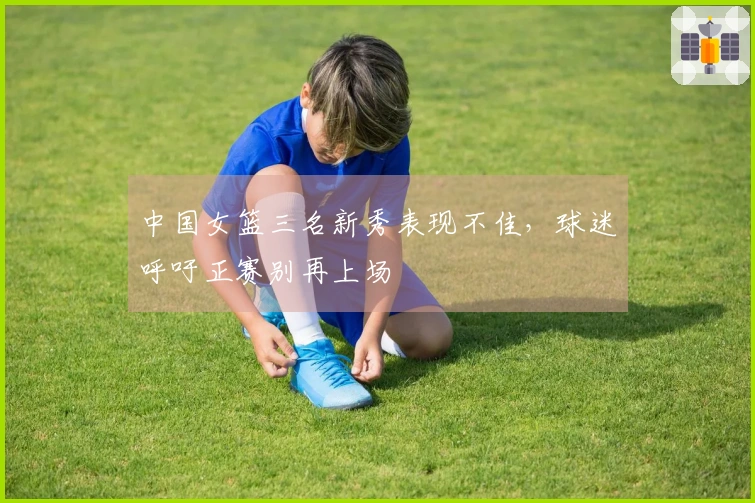 中国女篮三名新秀表现不佳，球迷呼吁正赛别再上场