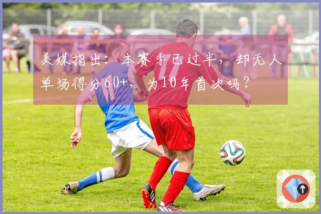 美媒指出：本赛季已过半，却无人单场得分60+，为10年首次吗？