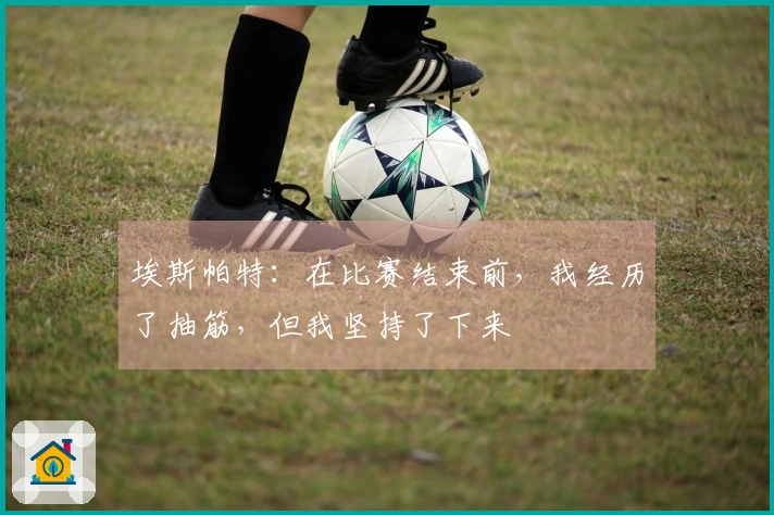 埃斯帕特：在比赛结束前，我经历了抽筋，但我坚持了下来