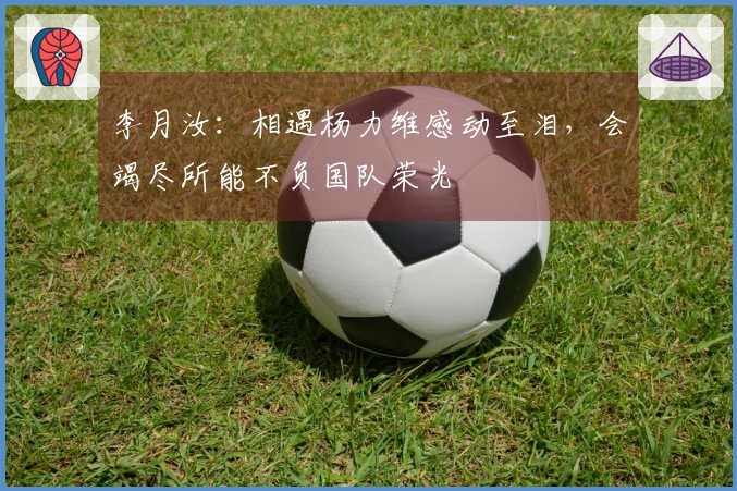 李月汝：相遇杨力维感动至泪，会竭尽所能不负国队荣光