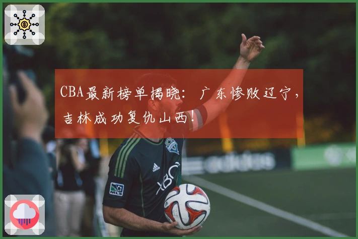 CBA最新榜单揭晓：广东惨败辽宁，吉林成功复仇山西！