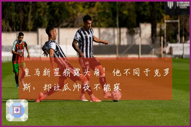 皇马新星崭露头角！他不同于克罗斯，却让瓜帅夜不能寐