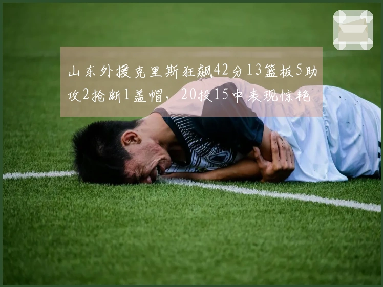 山东外援克里斯狂飙42分13篮板5助攻2抢断1盖帽，20投15中表现惊艳