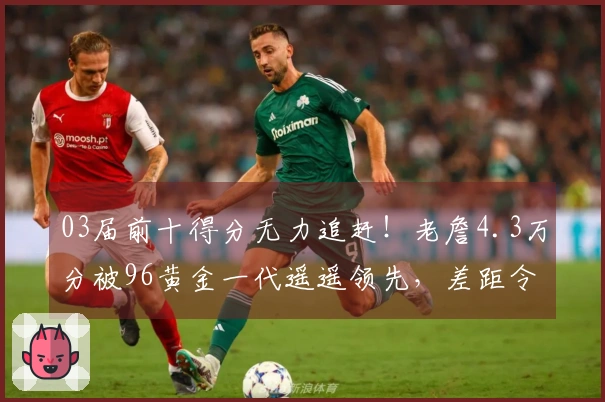 03届前十得分无力追赶！老詹4.3万分被96黄金一代遥遥领先，差距令人痛心