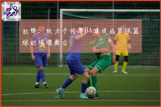 杜锋：致力于将粤BA建设成草根篮球的璀璨舞台