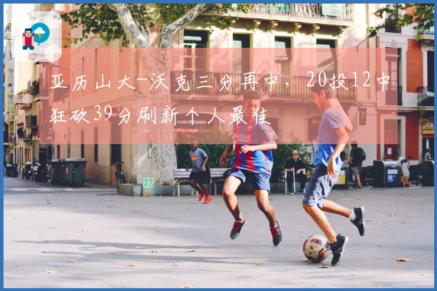 亚历山大-沃克三分再中，20投12中狂砍39分刷新个人最佳