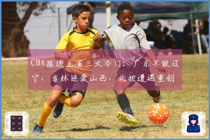 CBA接连上演三大冷门：广东不敌辽宁，吉林逆袭山西，北控遭遇重创