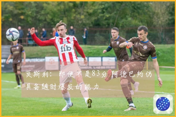 莫斯利：即便不是83分 阿德巴约仍具备随时爆发的能力