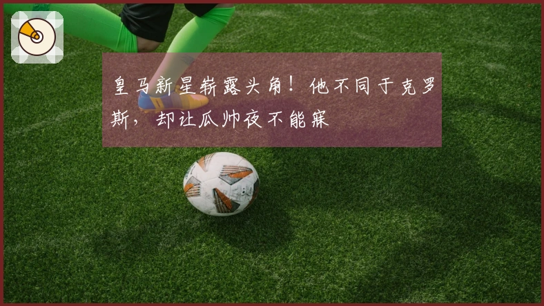 皇马新星崭露头角！他不同于克罗斯，却让瓜帅夜不能寐