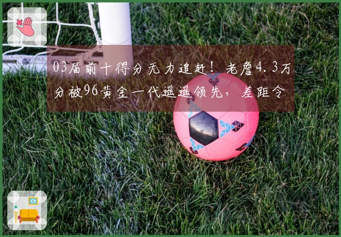 03届前十得分无力追赶！老詹4.3万分被96黄金一代遥遥领先，差距令人痛心